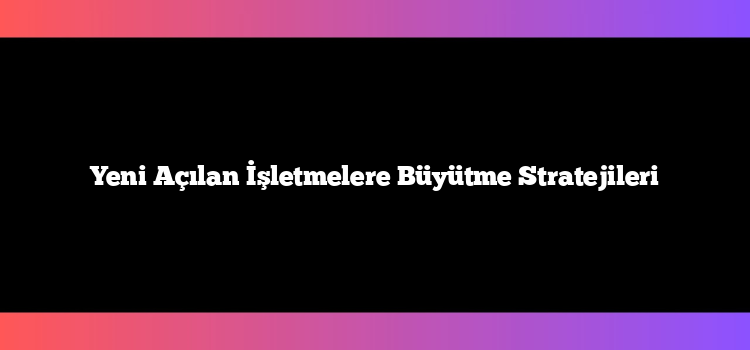 Yeni Açılan İşletmelere Büyütme Stratejileri