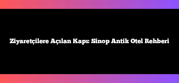 Ziyaretçilere Açılan Kapı: Sinop Antik Otel Rehberi
