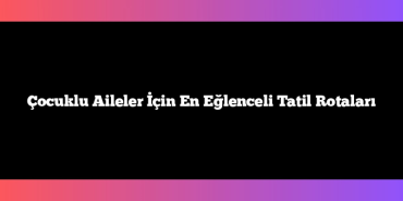 Çocuklu Aileler İçin En Eğlenceli Tatil Rotaları