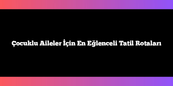 Çocuklu Aileler İçin En Eğlenceli Tatil Rotaları