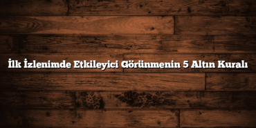 İlk İzlenimde Etkileyici Görünmenin 5 Altın Kuralı