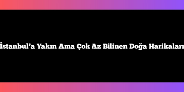 İstanbul’a Yakın Ama Çok Az Bilinen Doğa Harikaları