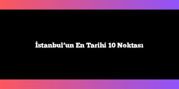 İstanbul’un En Tarihi 10 Noktası