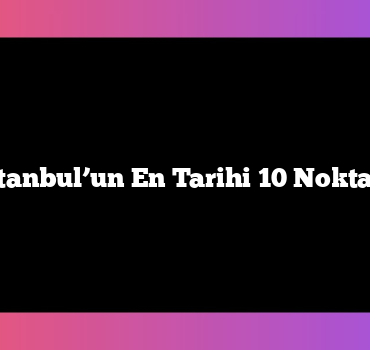 İstanbul’un En Tarihi 10 Noktası