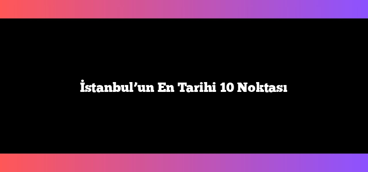 İstanbul’un En Tarihi 10 Noktası