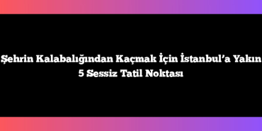 Şehrin Kalabalığından Kaçmak İçin İstanbul’a Yakın 5 Sessiz Tatil Noktası