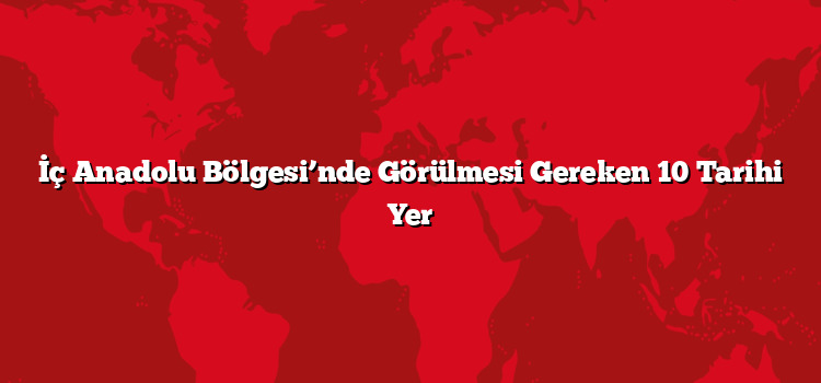 İç Anadolu Bölgesi’nde Görülmesi Gereken 10 Tarihi Yer