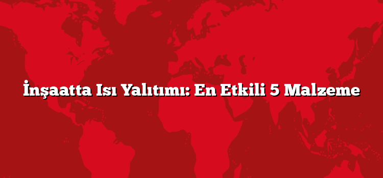 İnşaatta Isı Yalıtımı: En Etkili 5 Malzeme