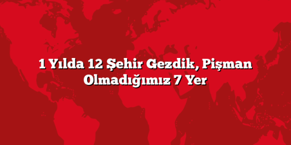 1 Yılda 12 Şehir Gezdik, Pişman Olmadığımız 7 Yer