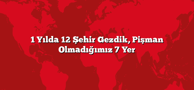 1 Yılda 12 Şehir Gezdik, Pişman Olmadığımız 7 Yer