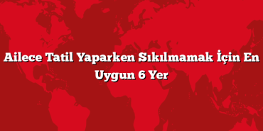 Ailece Tatil Yaparken Sıkılmamak İçin En Uygun 6 Yer