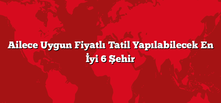 Ailece Uygun Fiyatlı Tatil Yapılabilecek En İyi 6 Şehir