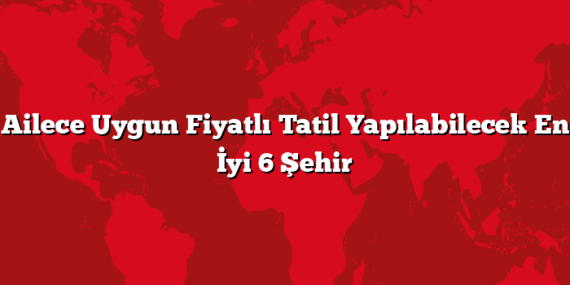 Ailece Uygun Fiyatlı Tatil Yapılabilecek En İyi 6 Şehir