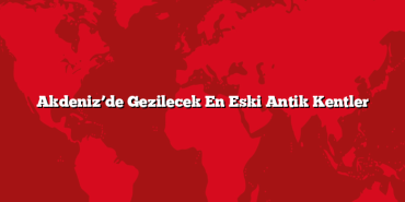 Akdeniz’de Gezilecek En Eski Antik Kentler
