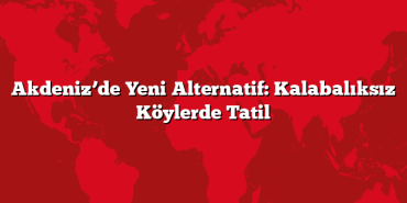 Akdeniz’de Yeni Alternatif: Kalabalıksız Köylerde Tatil