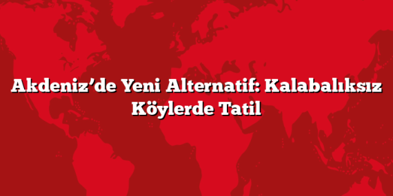 Akdeniz’de Yeni Alternatif: Kalabalıksız Köylerde Tatil