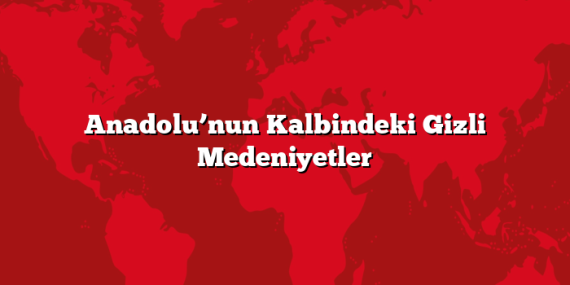 Anadolu’nun Kalbindeki Gizli Medeniyetler
