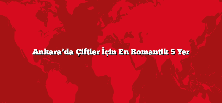Ankara’da Çiftler İçin En Romantik 5 Yer
