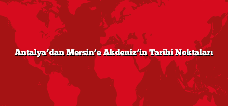 Antalya’dan Mersin’e Akdeniz’in Tarihi Noktaları