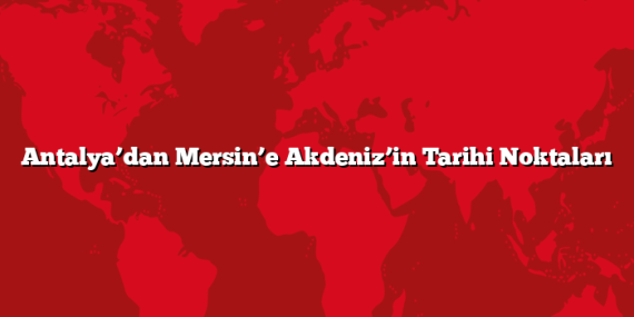 Antalya’dan Mersin’e Akdeniz’in Tarihi Noktaları