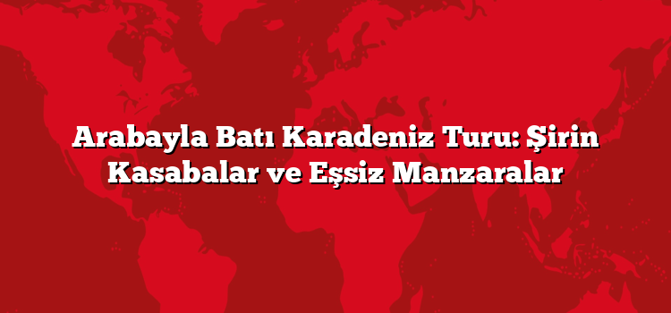 Arabayla Batı Karadeniz Turu: Şirin Kasabalar ve Eşsiz Manzaralar