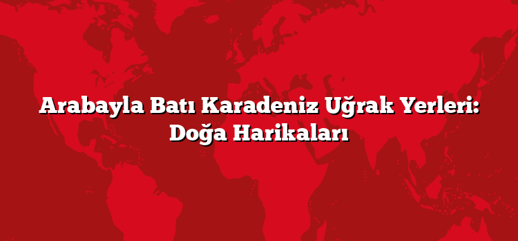 Arabayla Batı Karadeniz Uğrak Yerleri: Doğa Harikaları