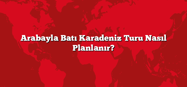 Arabayla Batı Karadeniz Turu Nasıl Planlanır?