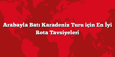Arabayla Batı Karadeniz Turu için En İyi Rota Tavsiyeleri