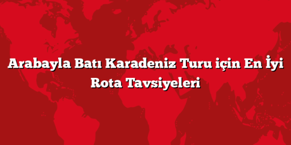 Arabayla Batı Karadeniz Turu için En İyi Rota Tavsiyeleri