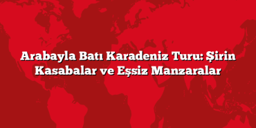 Arabayla Batı Karadeniz Turu: Şirin Kasabalar ve Eşsiz Manzaralar