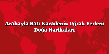 Arabayla Batı Karadeniz Uğrak Yerleri: Doğa Harikaları