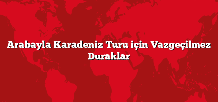 Arabayla Karadeniz Turu için Vazgeçilmez Duraklar