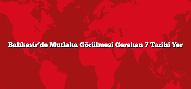 Balıkesir’de Mutlaka Görülmesi Gereken 7 Tarihi Yer