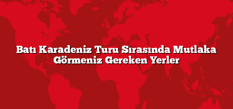 Batı Karadeniz Turu Sırasında Mutlaka Görmeniz Gereken Yerler