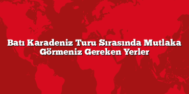 Batı Karadeniz Turu Sırasında Mutlaka Görmeniz Gereken Yerler