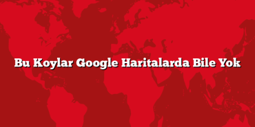 Bu Koylar Google Haritalarda Bile Yok
