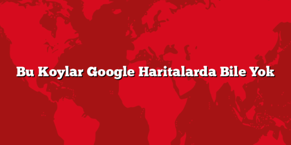 Bu Koylar Google Haritalarda Bile Yok
