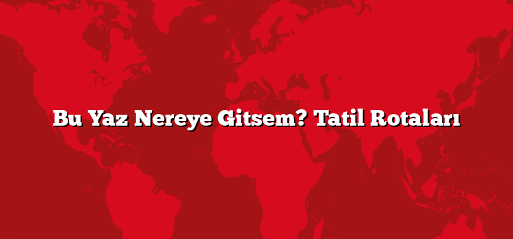 Bu Yaz Nereye Gitsem? Tatil Rotaları