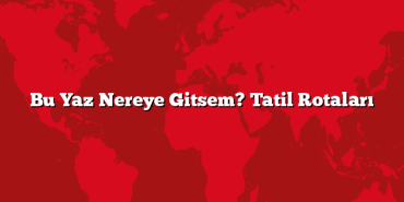 Bu Yaz Nereye Gitsem? Tatil Rotaları