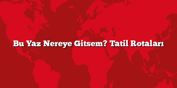 Bu Yaz Nereye Gitsem? Tatil Rotaları
