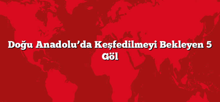 Doğu Anadolu’da Keşfedilmeyi Bekleyen 5 Göl