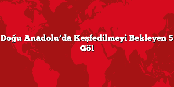 Doğu Anadolu’da Keşfedilmeyi Bekleyen 5 Göl