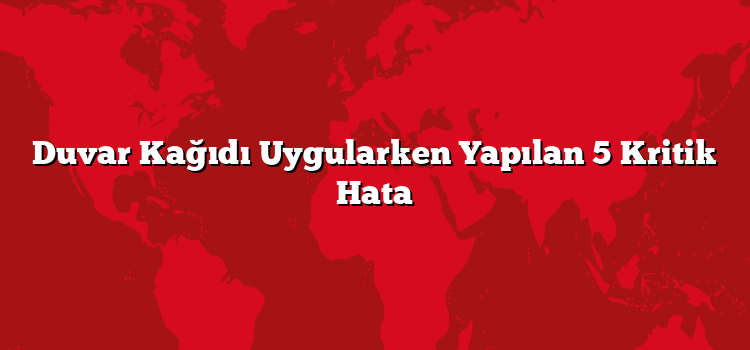 Duvar Kağıdı Uygularken Yapılan 5 Kritik Hata
