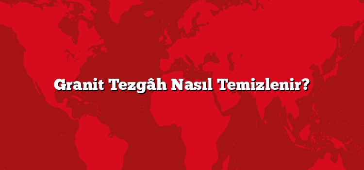 Granit Tezgâh Nasıl Temizlenir?