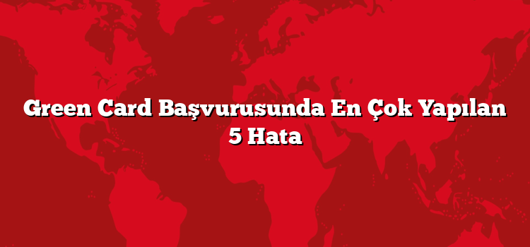 Green Card Başvurusunda En Çok Yapılan 5 Hata