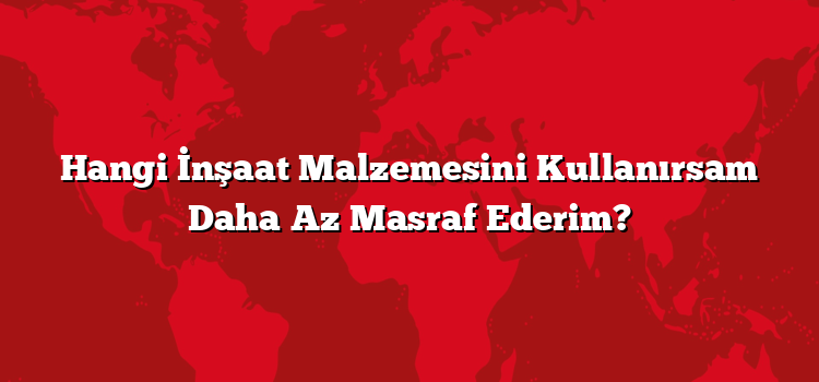 Hangi İnşaat Malzemesini Kullanırsam Daha Az Masraf Ederim?