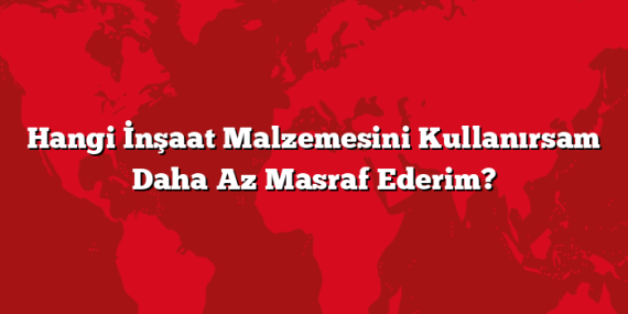 Hangi İnşaat Malzemesini Kullanırsam Daha Az Masraf Ederim?