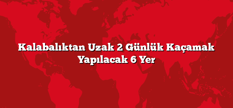 Kalabalıktan Uzak 2 Günlük Kaçamak Yapılacak 6 Yer