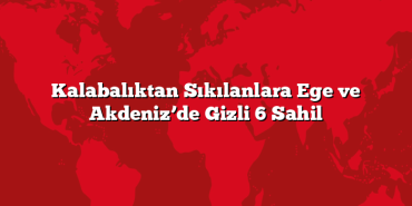 Kalabalıktan Sıkılanlara Ege ve Akdeniz’de Gizli 6 Sahil