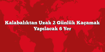 Kalabalıktan Uzak 2 Günlük Kaçamak Yapılacak 6 Yer